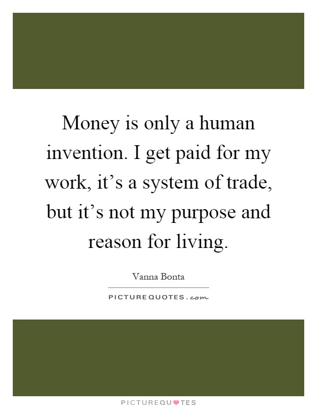 Money is only a human invention. I get paid for my work, it's a system of trade, but it's not my purpose and reason for living Picture Quote #1