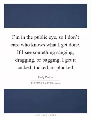 I’m in the public eye, so I don’t care who knows what I get done. If I see something sagging, dragging, or bagging, I get it sucked, tucked, or plucked Picture Quote #1