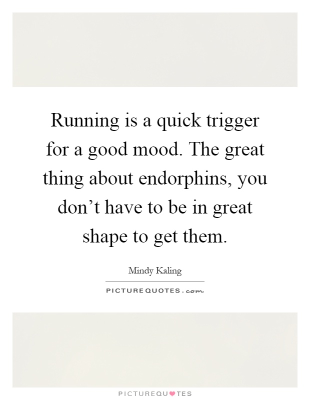 Running is a quick trigger for a good mood. The great thing about endorphins, you don't have to be in great shape to get them Picture Quote #1