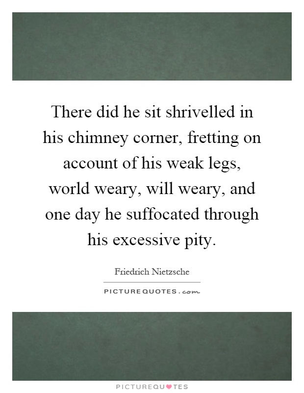 There did he sit shrivelled in his chimney corner, fretting on account of his weak legs, world weary, will weary, and one day he suffocated through his excessive pity Picture Quote #1