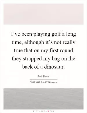 I’ve been playing golf a long time, although it’s not really true that on my first round they strapped my bag on the back of a dinosaur Picture Quote #1