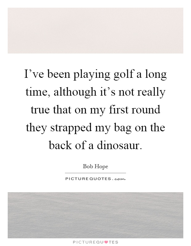 I've been playing golf a long time, although it's not really true that on my first round they strapped my bag on the back of a dinosaur Picture Quote #1