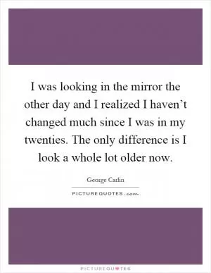 I was looking in the mirror the other day and I realized I haven’t changed much since I was in my twenties. The only difference is I look a whole lot older now Picture Quote #1
