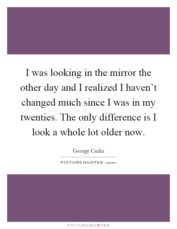 I was looking in the mirror the other day and I realized I haven't changed much since I was in my twenties. The only difference is I look a whole lot older now Picture Quote #1