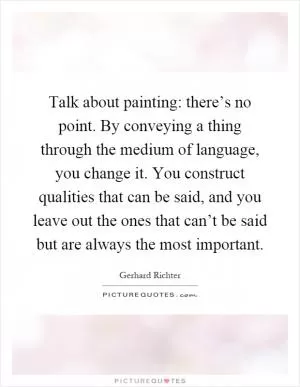 Talk about painting: there’s no point. By conveying a thing through the medium of language, you change it. You construct qualities that can be said, and you leave out the ones that can’t be said but are always the most important Picture Quote #1