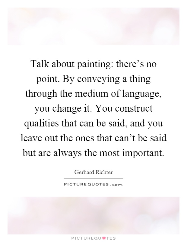 Talk about painting: there's no point. By conveying a thing through the medium of language, you change it. You construct qualities that can be said, and you leave out the ones that can't be said but are always the most important Picture Quote #1