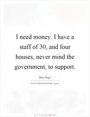 I need money. I have a staff of 30, and four houses, never mind the government, to support Picture Quote #1