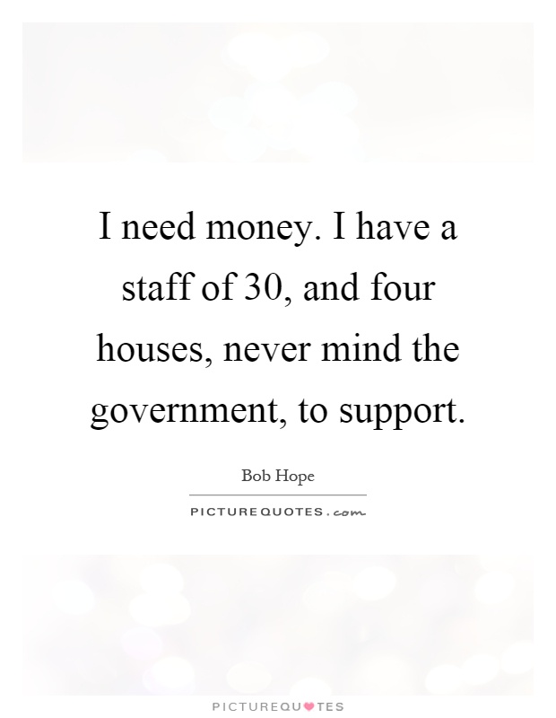 I need money. I have a staff of 30, and four houses, never mind the government, to support Picture Quote #1