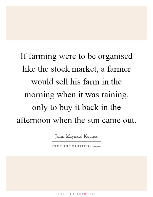 If farming were to be organised like the stock market, a farmer would sell his farm in the morning when it was raining, only to buy it back in the afternoon when the sun came out Picture Quote #1
