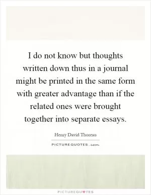 I do not know but thoughts written down thus in a journal might be printed in the same form with greater advantage than if the related ones were brought together into separate essays Picture Quote #1