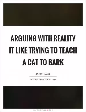 Arguing with reality it like trying to teach a cat to bark Picture Quote #1