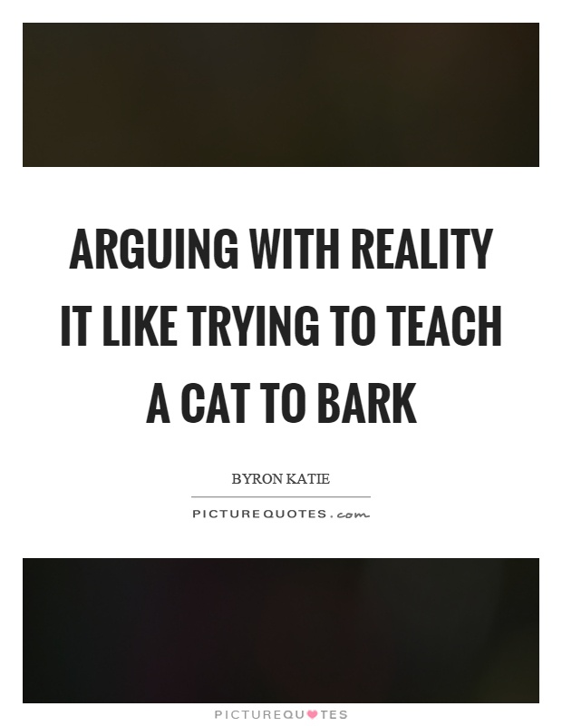 Arguing with reality it like trying to teach a cat to bark Picture Quote #1