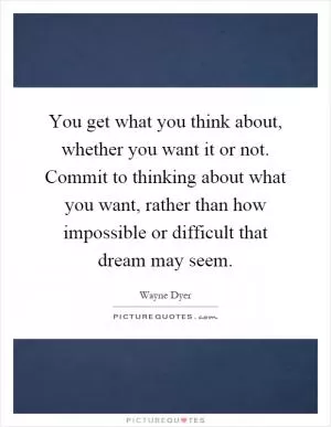 You get what you think about, whether you want it or not. Commit to thinking about what you want, rather than how impossible or difficult that dream may seem Picture Quote #1