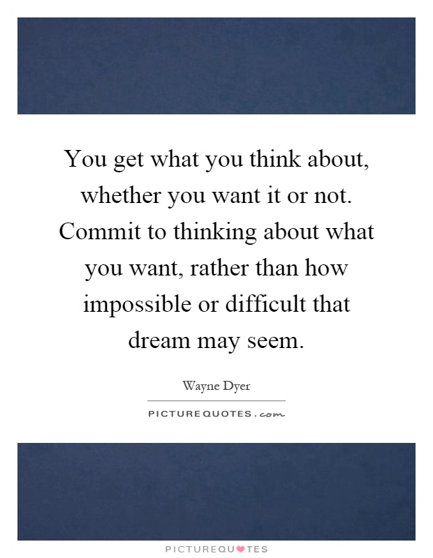 You get what you think about, whether you want it or not. Commit to thinking about what you want, rather than how impossible or difficult that dream may seem Picture Quote #1