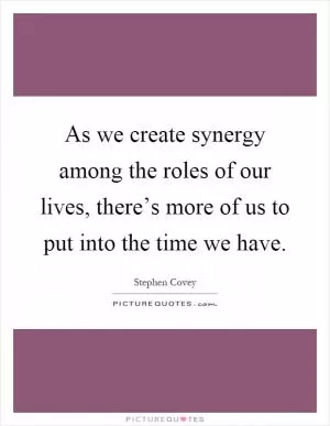 As we create synergy among the roles of our lives, there’s more of us to put into the time we have Picture Quote #1