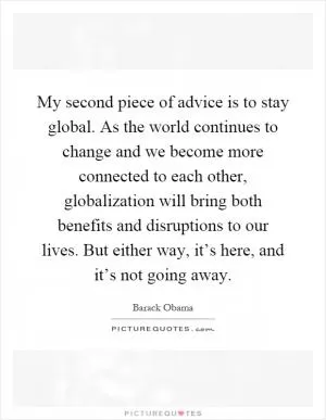 My second piece of advice is to stay global. As the world continues to change and we become more connected to each other, globalization will bring both benefits and disruptions to our lives. But either way, it’s here, and it’s not going away Picture Quote #1