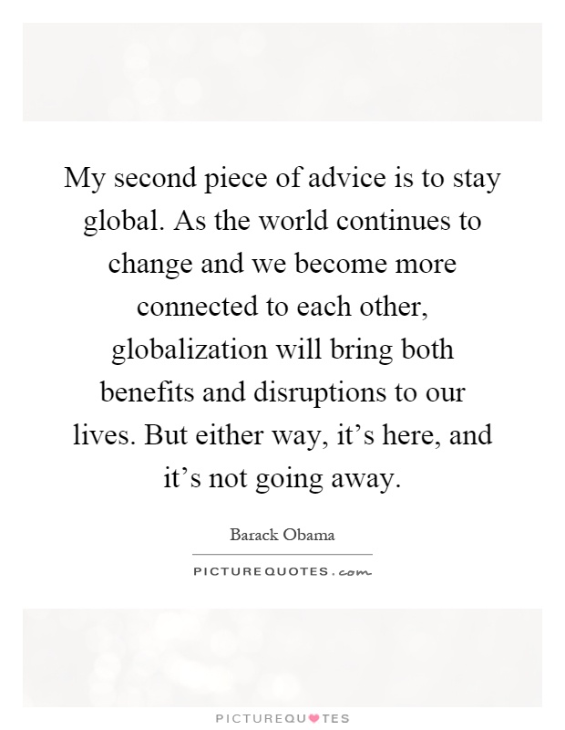 My second piece of advice is to stay global. As the world continues to change and we become more connected to each other, globalization will bring both benefits and disruptions to our lives. But either way, it's here, and it's not going away Picture Quote #1