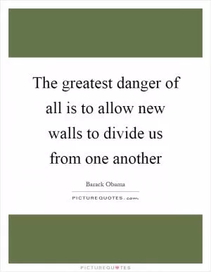 The greatest danger of all is to allow new walls to divide us from one another Picture Quote #1