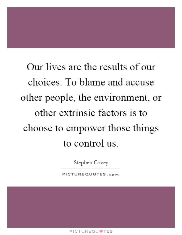 Our lives are the results of our choices. To blame and accuse other people, the environment, or other extrinsic factors is to choose to empower those things to control us Picture Quote #1