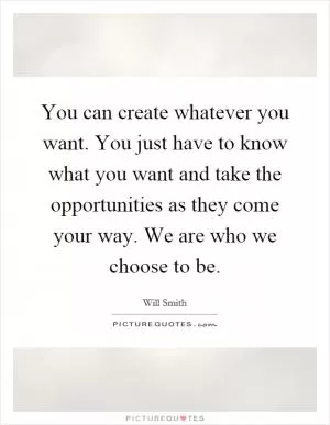 You can create whatever you want. You just have to know what you want and take the opportunities as they come your way. We are who we choose to be Picture Quote #1