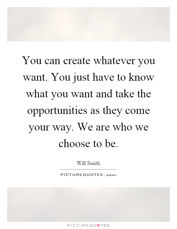 You can create whatever you want. You just have to know what you want and take the opportunities as they come your way. We are who we choose to be Picture Quote #1