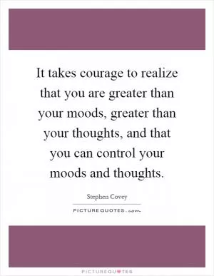 It takes courage to realize that you are greater than your moods, greater than your thoughts, and that you can control your moods and thoughts Picture Quote #1