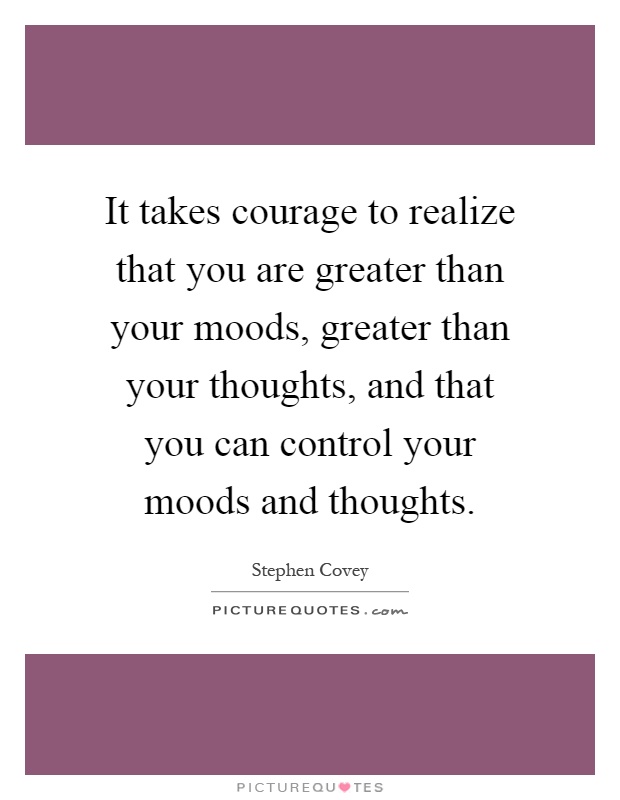 It takes courage to realize that you are greater than your moods, greater than your thoughts, and that you can control your moods and thoughts Picture Quote #1
