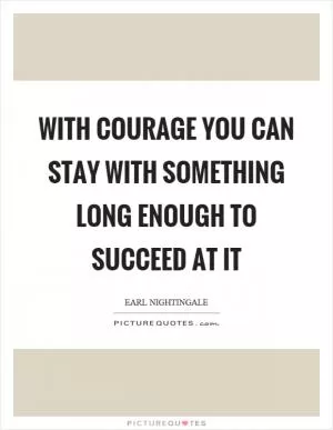 With courage you can stay with something long enough to succeed at it Picture Quote #1