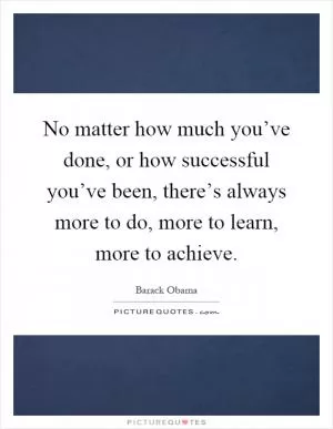 No matter how much you’ve done, or how successful you’ve been, there’s always more to do, more to learn, more to achieve Picture Quote #1