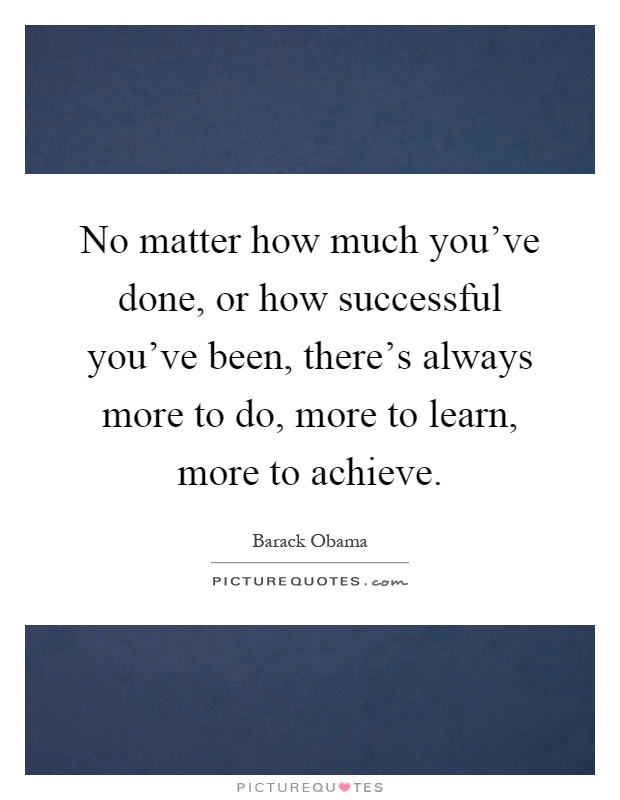 No matter how much you've done, or how successful you've been, there's always more to do, more to learn, more to achieve Picture Quote #1