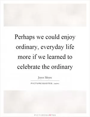Perhaps we could enjoy ordinary, everyday life more if we learned to celebrate the ordinary Picture Quote #1