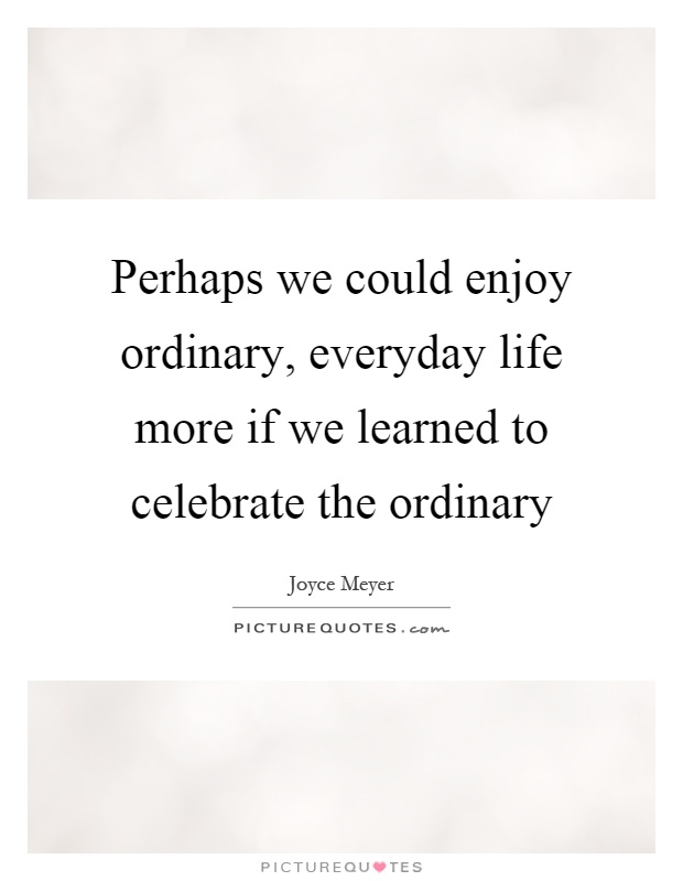 Perhaps we could enjoy ordinary, everyday life more if we learned to celebrate the ordinary Picture Quote #1