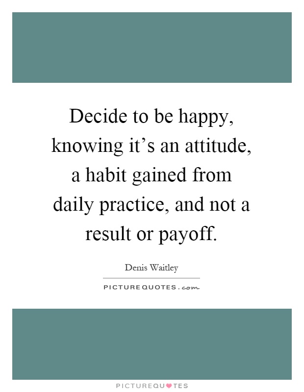Decide to be happy, knowing it's an attitude, a habit gained from daily practice, and not a result or payoff Picture Quote #1