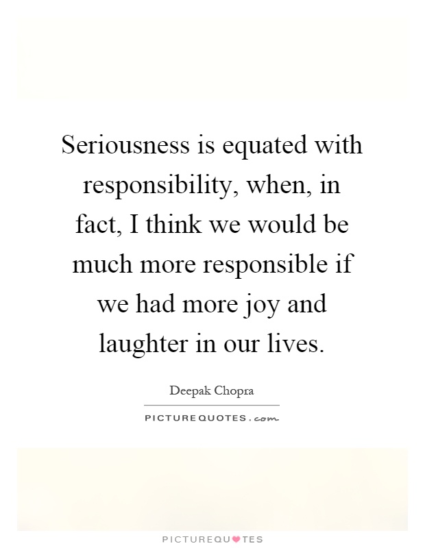 Seriousness is equated with responsibility, when, in fact, I think we would be much more responsible if we had more joy and laughter in our lives Picture Quote #1