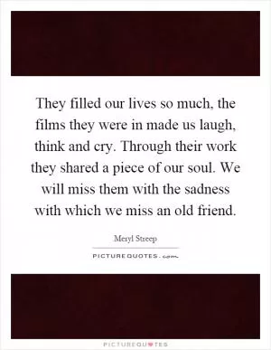 They filled our lives so much, the films they were in made us laugh, think and cry. Through their work they shared a piece of our soul. We will miss them with the sadness with which we miss an old friend Picture Quote #1