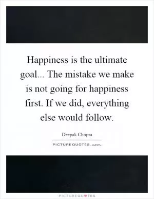 Happiness is the ultimate goal... The mistake we make is not going for happiness first. If we did, everything else would follow Picture Quote #1