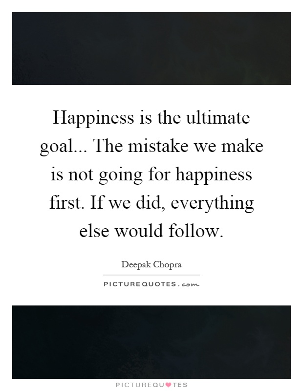 Happiness is the ultimate goal... The mistake we make is not going for happiness first. If we did, everything else would follow Picture Quote #1