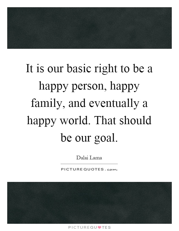 It is our basic right to be a happy person, happy family, and eventually a happy world. That should be our goal Picture Quote #1