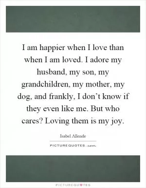 I am happier when I love than when I am loved. I adore my husband, my son, my grandchildren, my mother, my dog, and frankly, I don’t know if they even like me. But who cares? Loving them is my joy Picture Quote #1