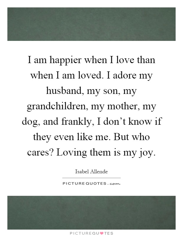 I am happier when I love than when I am loved. I adore my husband, my son, my grandchildren, my mother, my dog, and frankly, I don't know if they even like me. But who cares? Loving them is my joy Picture Quote #1