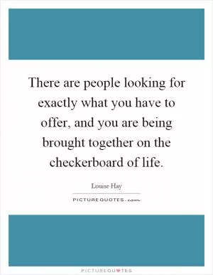 There are people looking for exactly what you have to offer, and you are being brought together on the checkerboard of life Picture Quote #1