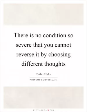 There is no condition so severe that you cannot reverse it by choosing different thoughts Picture Quote #1