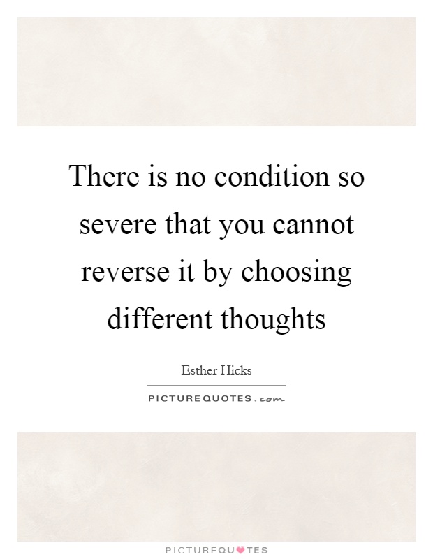 There is no condition so severe that you cannot reverse it by choosing different thoughts Picture Quote #1