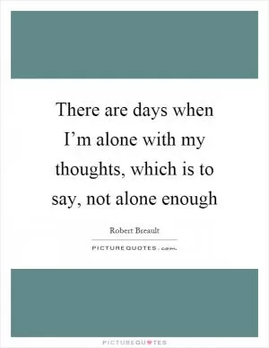 There are days when I’m alone with my thoughts, which is to say, not alone enough Picture Quote #1