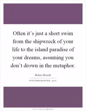 Often it’s just a short swim from the shipwreck of your life to the island paradise of your dreams, assuming you don’t drown in the metaphor Picture Quote #1