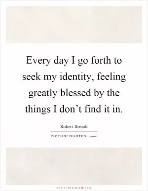 Every day I go forth to seek my identity, feeling greatly blessed by the things I don’t find it in Picture Quote #1