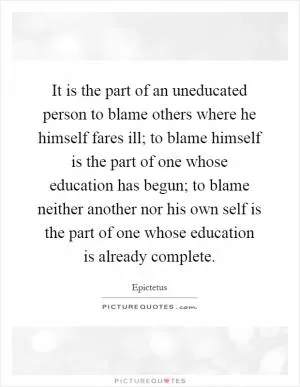 It is the part of an uneducated person to blame others where he himself fares ill; to blame himself is the part of one whose education has begun; to blame neither another nor his own self is the part of one whose education is already complete Picture Quote #1