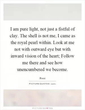 I am pure light, not just a fistful of clay. The shell is not me, I came as the royal pearl within. Look at me not with outward eye but with inward vision of the heart; Follow me there and see how unencumbered we become Picture Quote #1