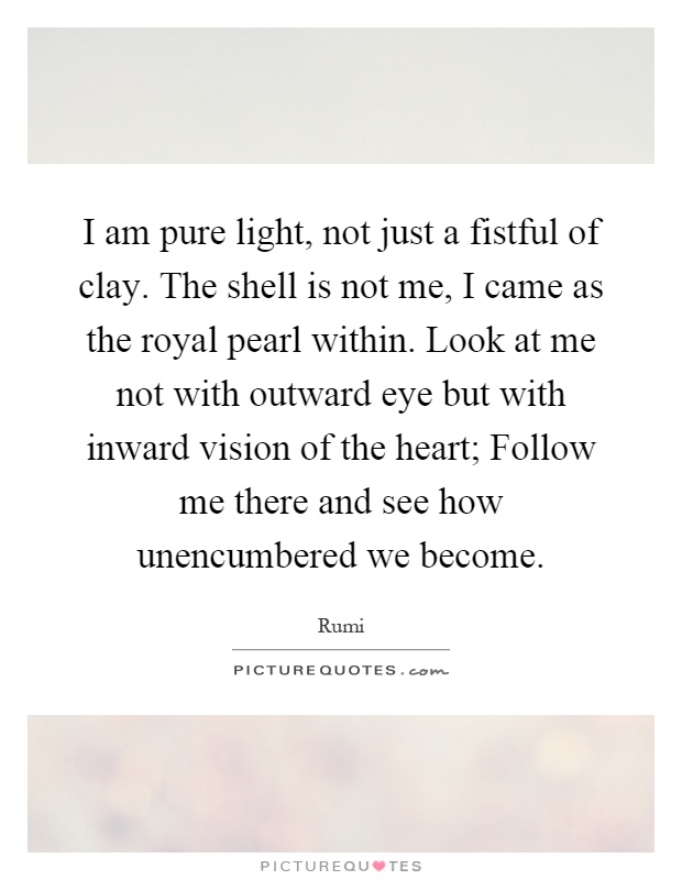 I am pure light, not just a fistful of clay. The shell is not me, I came as the royal pearl within. Look at me not with outward eye but with inward vision of the heart; Follow me there and see how unencumbered we become Picture Quote #1