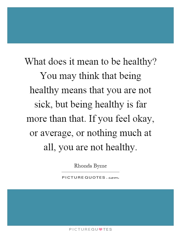 What does it mean to be healthy? You may think that being healthy means that you are not sick, but being healthy is far more than that. If you feel okay, or average, or nothing much at all, you are not healthy Picture Quote #1